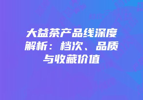 大益茶产品线深度解析：档次、品质与收藏价值