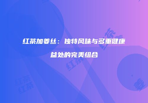 红茶加姜丝：独特风味与多重健康益处的完美组合