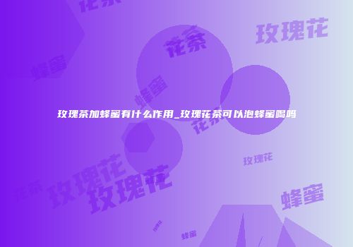 玫瑰茶加蜂蜜有什么作用_玫瑰花茶可以泡蜂蜜喝吗