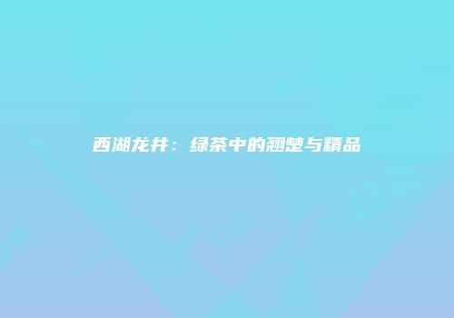 西湖龙井：绿茶中的翘楚与精品