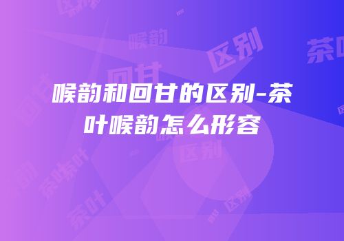 喉韵和回甘的区别-茶叶喉韵怎么形容