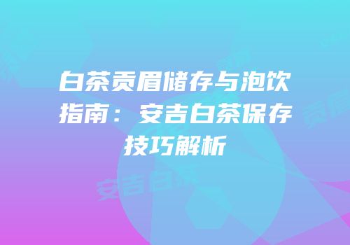 白茶贡眉储存与泡饮指南：安吉白茶保存技巧解析