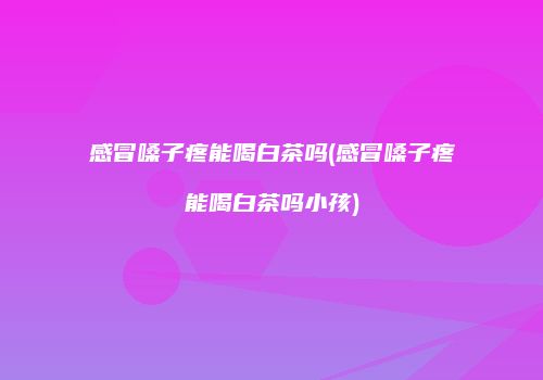 感冒嗓子疼能喝白茶吗(感冒嗓子疼能喝白茶吗小孩)
