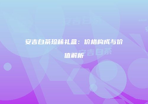 安吉白茶珍稀礼盒：价格构成与价值解析