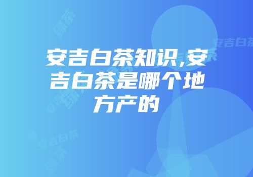 安吉白茶知识,安吉白茶是哪个地方产的