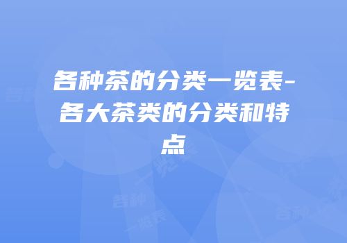 各种茶的分类一览表-各大茶类的分类和特点