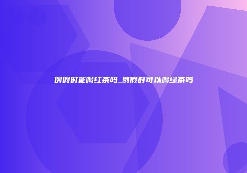 例假时能喝红茶吗_例假时可以喝绿茶吗