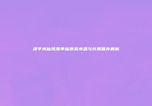 漳平水仙凤凰单枞泡茶水温与长期保存解析
