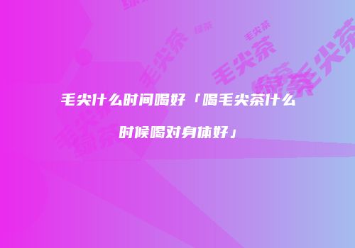 毛尖什么时间喝好「喝毛尖茶什么时候喝对身体好」