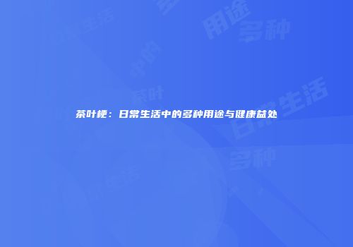 茶叶梗：日常生活中的多种用途与健康益处