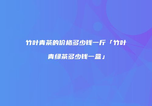 竹叶青茶的价格多少钱一斤「竹叶青绿茶多少钱一盒」