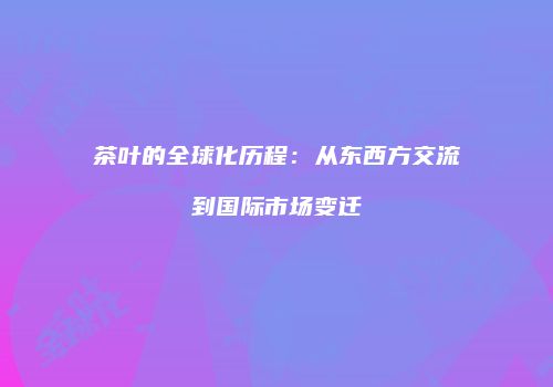茶叶的全球化历程：从东西方交流到国际市场变迁