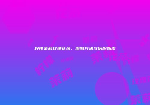 柠檬茉莉玫瑰花茶：泡制方法与搭配指南