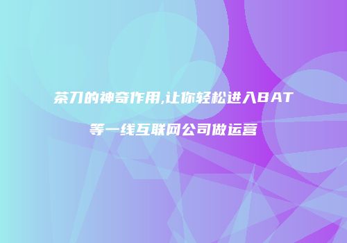 茶刀的神奇作用,让你轻松进入BAT等一线互联网公司做运营