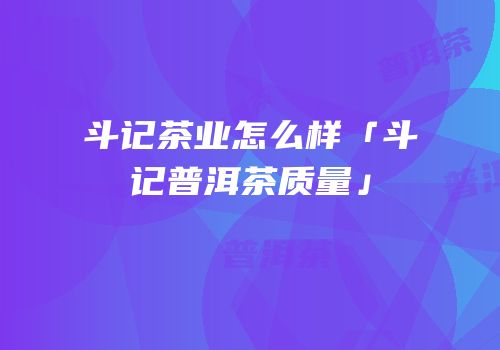 斗记茶业怎么样「斗记普洱茶质量」