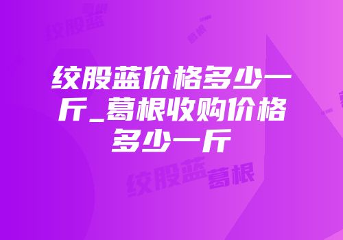 绞股蓝价格多少一斤_葛根收购价格多少一斤