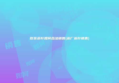 散装茶叶如何合法销售(茶厂茶叶销售)