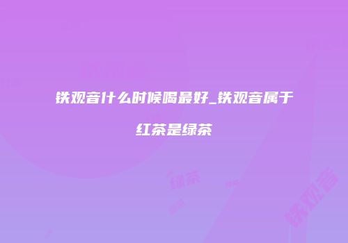 铁观音什么时候喝最好_铁观音属于红茶是绿茶