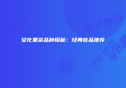 安化黑茶品种探秘：经典佳品推荐