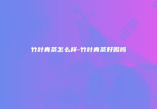 竹叶青茶怎么样-竹叶青茶好喝吗