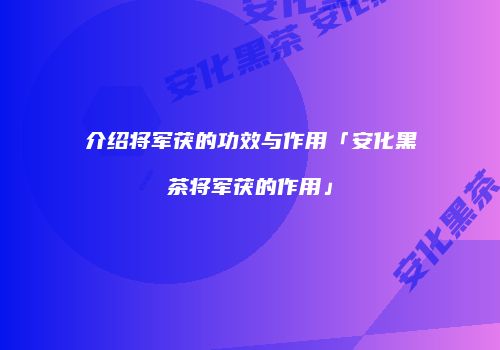 介绍将军茯的功效与作用「安化黑茶将军茯的作用」