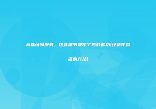 从选址到服务，这些细节决定了你的成功(经营花茶店的方法)