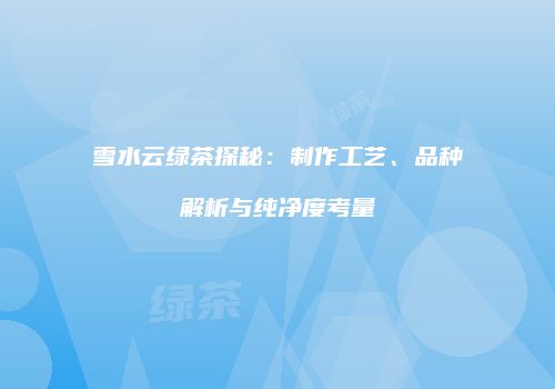 雪水云绿茶探秘：制作工艺、品种解析与纯净度考量