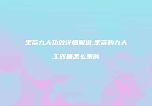 黑茶九大功效详细解说,黑茶的九大工效是怎么耒的