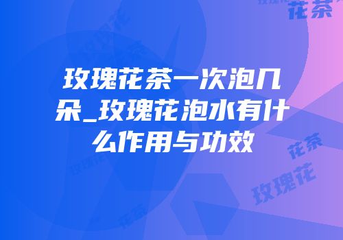 玫瑰花茶一次泡几朵_玫瑰花泡水有什么作用与功效