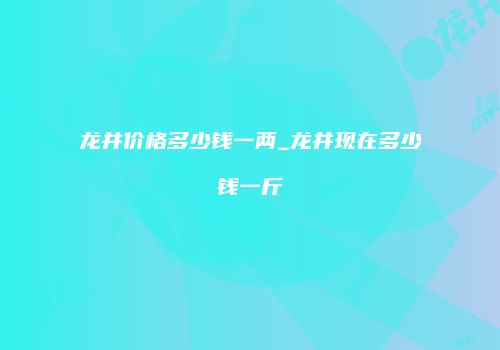 龙井价格多少钱一两_龙井现在多少钱一斤