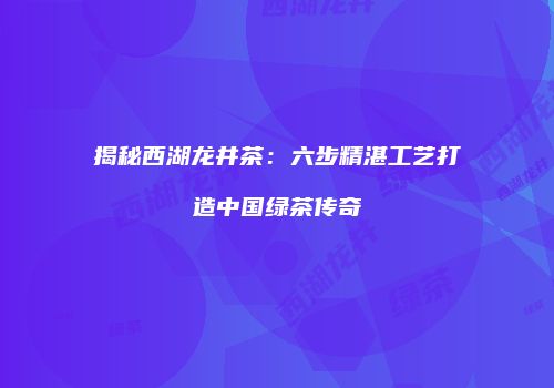 揭秘西湖龙井茶：六步精湛工艺打造中国绿茶传奇