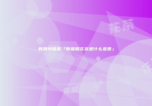 韩国特色茶「韩国喝花茶是什么意思」