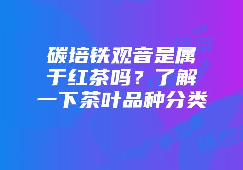 碳培铁观音是属于红茶吗？了解一下茶叶品种分类