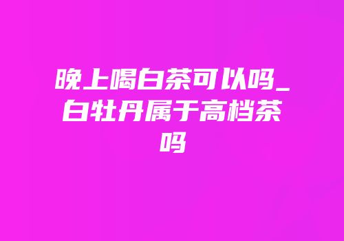 晚上喝白茶可以吗_白牡丹属于高档茶吗