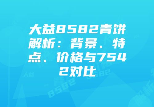 大益8582青饼解析：背景、特点、价格与7542对比