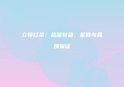 立顿红茶：品鉴特色、差异与品质保证