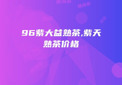 96紫大益熟茶,紫天熟茶价格