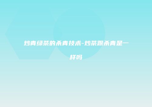 炒青绿茶的杀青技术-炒茶跟杀青是一样吗