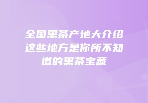 全国黑茶产地大介绍这些地方是你所不知道的黑茶宝藏