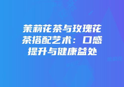 茉莉花茶与玫瑰花茶搭配艺术：口感提升与健康益处