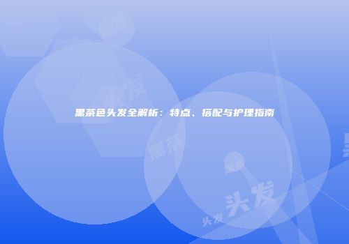 黑茶色头发全解析：特点、搭配与护理指南