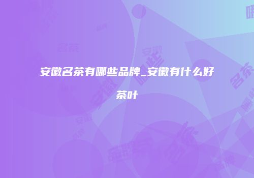 安徽名茶有哪些品牌_安徽有什么好茶叶