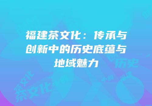 福建茶文化：传承与创新中的历史底蕴与地域魅力