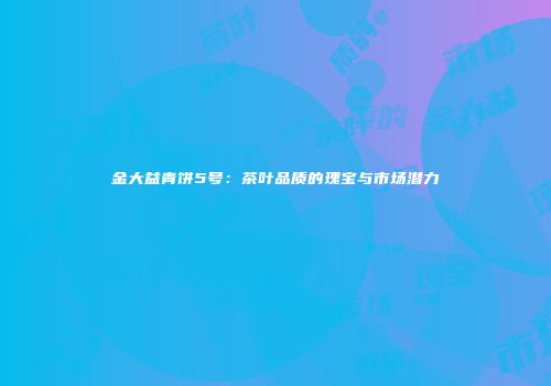 金大益青饼5号：茶叶品质的瑰宝与市场潜力