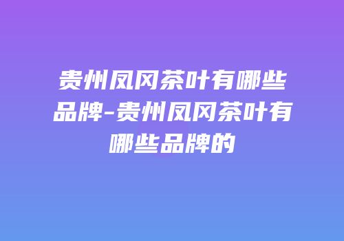 贵州凤冈茶叶有哪些品牌-贵州凤冈茶叶有哪些品牌的