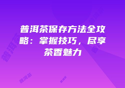 普洱茶保存方法全攻略：掌握技巧，尽享茶香魅力