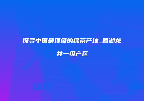 探寻中国最顶级的绿茶产地_西湖龙井一级产区