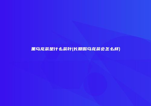 黑乌龙茶是什么茶叶(长期喝乌龙茶会怎么样)