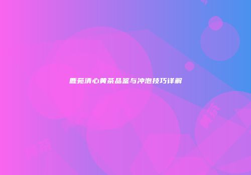 鹿苑清心黄茶品鉴与冲泡技巧详解