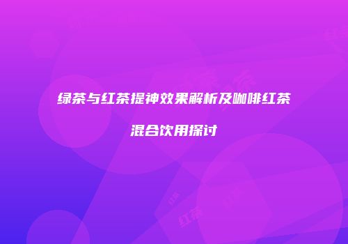 绿茶与红茶提神效果解析及咖啡红茶混合饮用探讨